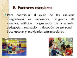 B. Factores escolares
Para   contribuir al éxito de las escuelas
 integradoras es necesario: programa de
 estudios, edificios , organización de la escuela,
 pedagogía , evaluación , dotación de personal ,
 ética escolar y actividades extraescolares .
 