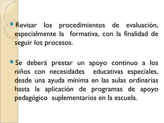 Revisar    los procedimientos de evaluación,
 especialmente la formativa, con la finalidad de
 seguir los procesos.

Se  deberá prestar un apoyo continuo a los
 niños con necesidades educativas especiales,
 desde una ayuda mínima en las aulas ordinarias
 hasta la aplicación de programas de apoyo
 pedagógico suplementarios en la escuela.
 