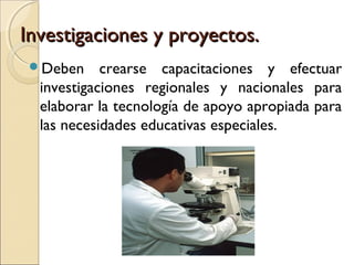 Investigaciones y proyectos.
 Deben     crearse capacitaciones y efectuar
  investigaciones regionales y nacionales para
  elaborar la tecnología de apoyo apropiada para
  las necesidades educativas especiales.
 