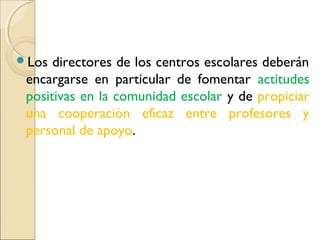 Los  directores de los centros escolares deberán
 encargarse en particular de fomentar actitudes
 positivas en la comunidad escolar y de propiciar
 una cooperación eficaz entre profesores y
 personal de apoyo.
 