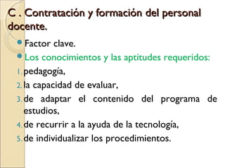 C . Contratación y formación del personal
docente.
 Factor    clave.
 Los conocimientos y las aptitudes requeridos:
 1. pedagogía,
 2. la capacidad de evaluar,
 3. de adaptar el contenido del programa de
    estudios,
 4. de recurrir a la ayuda de la tecnología,
 5. de individualizar los procedimientos.
 