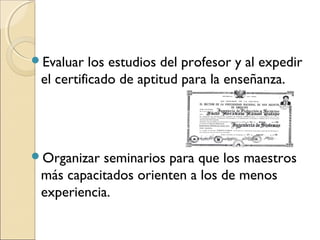 Evaluar   los estudios del profesor y al expedir
 el certificado de aptitud para la enseñanza.




Organizar seminarios para que los maestros
 más capacitados orienten a los de menos
 experiencia.
 