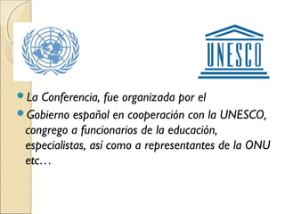 La Conferencia, fue organizada por el
Gobierno español en cooperación con la UNESCO,
 congrego a funcionarios de la educación,
 especialistas, así como a representantes de la ONU
 etc…
 