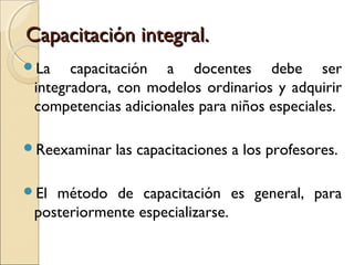 Capacitación integral.
La    capacitación a docentes debe ser
 integradora, con modelos ordinarios y adquirir
 competencias adicionales para niños especiales.

Reexaminar   las capacitaciones a los profesores.

El método de capacitación es general, para
 posteriormente especializarse.
 