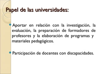 Papel de las universidades:

 Aportar  en relación con la investigación, la
  evaluación, la preparación de formadores de
  profesores y la elaboración de programas y
  materiales pedagógicos.

 Participación   de docentes con discapacidades.
 