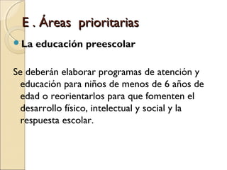 E . Áreas prioritarias
La   educación preescolar

Se deberán elaborar programas de atención y
  educación para niños de menos de 6 años de
  edad o reorientarlos para que fomenten el
  desarrollo físico, intelectual y social y la
  respuesta escolar.
 