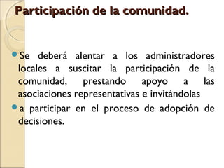 Participación de la comunidad.


Se   deberá alentar a los administradores
 locales a suscitar la participación de la
 comunidad, prestando apoyo a las
 asociaciones representativas e invitándolas
a participar en el proceso de adopción de
 decisiones.
 