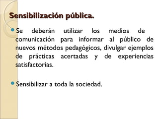 Sensibilización pública.
Se     deberán utilizar los medios de
 comunicación para informar al público de
 nuevos métodos pedagógicos, divulgar ejemplos
 de prácticas acertadas y de experiencias
 satisfactorias.

Sensibilizar   a toda la sociedad.
 