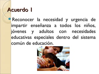 Acuerdo 1
Reconocer   la necesidad y urgencia de
 impartir enseñanza a todos los niños,
 jóvenes y adultos con necesidades
 educativas especiales dentro del sistema
 común de educación.
 
