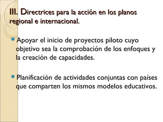 III. Directrices para la acción en los planos
regional e internacional.

Apoyar    el inicio de proyectos piloto cuyo
  objetivo sea la comprobación de los enfoques y
  la creación de capacidades.

Planificación
             de actividades conjuntas con países
  que comparten los mismos modelos educativos.
 