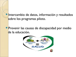 Intercambio  de datos, información y resultados
 sobre los programas piloto.

Prevenir las causas de discapacidad por medio
 de la educación.
 
