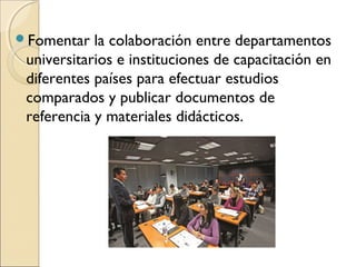 Fomentar   la colaboración entre departamentos
 universitarios e instituciones de capacitación en
 diferentes países para efectuar estudios
 comparados y publicar documentos de
 referencia y materiales didácticos.
 
