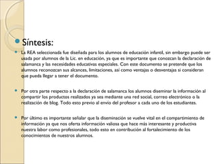 Síntesis:
   La REA seleccionada fue diseñada para los alumnos de educación infantil, sin embargo puede ser
    usada por alumnos de la Lic. en educación, ya que es importante que conozcan la declaración de
    salamanca y las necesidades educativas especiales. Con este documento se pretende que los
    alumnos reconozcan sus alcances, limitaciones, así como ventajas o desventajas si consideran
    que pueda llegar a tener el documento.

   Por otra parte respecto a la declaración de salamanca los alumnos diseminar la información al
    compartir los productos realizados ya sea mediante una red social, correo electrónico o la
    realización de blog. Todo esto previo al envío del profesor a cada uno de los estudiantes.

   Por último es importante señalar que la diseminación se vuelve vital en el compartimiento de
    información ya que nos oferta información valiosa que hace más interesante y productiva
    nuestra labor como profesionales, todo esto en contribución al fortalecimiento de los
    conocimientos de nuestros alumnos.
 