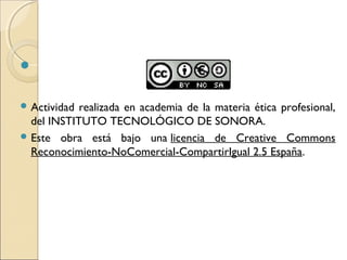  


 Actividad realizada en academia de la materia ética profesional,
  del INSTITUTO TECNOLÓGICO DE SONORA.
 Este obra está bajo una licencia de Creative Commons
  Reconocimiento-NoComercial-CompartirIgual 2.5 España.
 