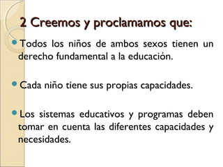 2 Creemos y proclamamos que:
Todos  los niños de ambos sexos tienen un
 derecho fundamental a la educación.

Cada   niño tiene sus propias capacidades.

Los sistemas educativos y programas deben
 tomar en cuenta las diferentes capacidades y
 necesidades.
 