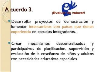 A cuerdo 3.
 Desarrollar  proyectos de demostración y
  fomentar intercambios con países que tienen
  experiencia en escuelas integradoras.

 Crear      mecanismos     descentralizados   y
  participativos de planificación, supervisión y
  evaluación de la enseñanza de niños y adultos
  con necesidades educativas especiales.
 