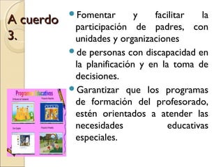 Fomentar        y   facilitar   la
A cuerdo    participación de padres, con
3.          unidades y organizaciones
           de personas con discapacidad en
            la planificación y en la toma de
            decisiones.
           Garantizar que los programas
            de formación del profesorado,
            estén orientados a atender las
            necesidades             educativas
            especiales.
 