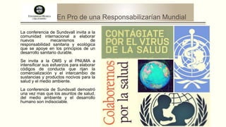En Pro de una Responsabilizarían Mundial
La conferencia de Sundsvall invita a la
comunidad internacional a elaborar
nuevos
mecanismos
de
responsabilidad sanitaria y ecológica
que se apoye en los principios de un
desarrollo sanitario durable.
Se invita a la OMS y al PNUMA a
intensificar sus esfuerzos para elaborar
códigos de conducta que rijan la
comercialización y el intercambio de
sustancias y productos nocivos para la
salud y el medio ambiente.
La conferencia de Sundsvall demostró
una vez mas que los asuntos de salud,
del medio ambiente y el desarrollo
humano son indisociable.

 