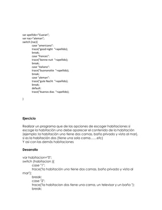 var apellido="Cuaran";
var nac="aleman";
switch (nac){
        case "americano":
        trace("good night "+apellido);
        break;
        case "frances":
        trace("bonne nuit "+apellido);
        break;
        case "italiano":
        trace("buonanotte "+apellido);
        break;
        case "aleman":
        trace("gute Nacht "+apellido);
        break;
        default:
        trace("buenos dias "+apellido);

}




Ejercicio

Realizar un programa que de las opciones de escoger habitaciones si
escoge la habitación uno debe aparecer el contenido de la habitación
(ejemplo: la habitación uno tiene dos camas, baño privado y vista al mar),
si es la habitación dos (tiene una sola cama……etc)
Y asi con las demás habitaciones

Desarrollo

var habitacion="0";
switch (habitacion ){
       case "1":
       trace("la habitación uno tiene dos camas, baño privado y vista al
mar");
       break;
       case "2":
       trace("la habitacion dos tiene una cama, un televisor y un baño ");
       break;
 