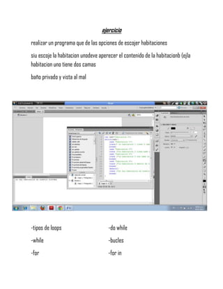 ejercicio
realizar un programa que de las opciones de escojer habitaciones
siu escoje la habitacion unodeve aperecer el contenido de la habitacionb (ejla
habitacion uno tiene dos camas
baño privado y vista al mal
-tipos de loops -do while
-while -bucles
-for -for in
