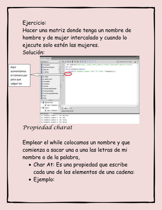 Ejercicio:
         Hacer una matriz donde tenga un nombre de
         hombre y de mujer intercalado y cuando lo
         ejecute solo estén las mujeres.
         Solución:

Aquí
aumentamos
el número par
para que
salgan las
mujeres.




         Propiedad charat

         Emplear el while colocamos un nombre y que
         comienza a sacar una a una las letras de mi
         nombre o de la palabra,
             Char At: Es una propiedad que escribe
             cada uno de los elementos de una cadena:
             Ejemplo:
 