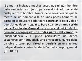 “Se me ha indicado muchas veces que ningún hombre
debe renunciar a su juicio para ser dominado por el de
cualquier otro hombre. Nunca debe considerarse que la
mente de un hombre o la de unos pocos hombres se
basta en sabiduría y poder para controlar la obra y decir
qué planes deben seguirse. Pero cuando en una sesión
de la Asociación General se expresa el juicio de los
hermanos congregados de todas partes del campo, la
independencia y el juicio particulares no deben
sostenerse con terquedad, sino entregarse. Nunca debe
un obrero tener por virtud el persistir en una actitud
independiente contra la decisión del cuerpo general.
{3JT 408.1}

 