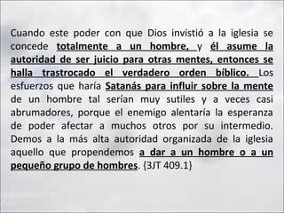 Cuando este poder con que Dios invistió a la iglesia se
concede totalmente a un hombre, y él asume la
autoridad de ser juicio para otras mentes, entonces se
halla trastrocado el verdadero orden bíblico. Los
esfuerzos que haría Satanás para influir sobre la mente
de un hombre tal serían muy sutiles y a veces casi
abrumadores, porque el enemigo alentaría la esperanza
de poder afectar a muchos otros por su intermedio.
Demos a la más alta autoridad organizada de la iglesia
aquello que propendemos a dar a un hombre o a un
pequeño grupo de hombres. {3JT 409.1}

 