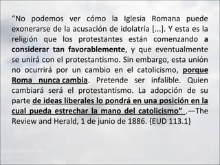 “No podemos ver cómo la Iglesia Romana puede
exonerarse de la acusación de idolatría [...]. Y esta es la
religión que los protestantes están comenzando a
considerar tan favorablemente, y que eventualmente
se unirá con el protestantismo. Sin embargo, esta unión
no ocurrirá por un cambio en el catolicismo, porque
Roma nunca cambia. Pretende ser infalible. Quien
cambiará será el protestantismo. La adopción de su
parte de ideas liberales lo pondrá en una posición en la
cual pueda estrechar la mano del catolicismo” .—The
Review and Herald, 1 de junio de 1886. {EUD 113.1}

 