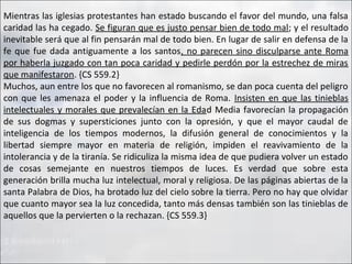 Mientras las iglesias protestantes han estado buscando el favor del mundo, una falsa
caridad las ha cegado. Se figuran que es justo pensar bien de todo mal; y el resultado
inevitable será que al fin pensarán mal de todo bien. En lugar de salir en defensa de la
fe que fue dada antiguamente a los santos, no parecen sino disculparse ante Roma
por haberla juzgado con tan poca caridad y pedirle perdón por la estrechez de miras
que manifestaron. {CS 559.2}
Muchos, aun entre los que no favorecen al romanismo, se dan poca cuenta del peligro
con que les amenaza el poder y la influencia de Roma. Insisten en que las tinieblas
intelectuales y morales que prevalecían en la Edad Media favorecían la propagación
de sus dogmas y supersticiones junto con la opresión, y que el mayor caudal de
inteligencia de los tiempos modernos, la difusión general de conocimientos y la
libertad siempre mayor en materia de religión, impiden el reavivamiento de la
intolerancia y de la tiranía. Se ridiculiza la misma idea de que pudiera volver un estado
de cosas semejante en nuestros tiempos de luces. Es verdad que sobre esta
generación brilla mucha luz intelectual, moral y religiosa. De las páginas abiertas de la
santa Palabra de Dios, ha brotado luz del cielo sobre la tierra. Pero no hay que olvidar
que cuanto mayor sea la luz concedida, tanto más densas también son las tinieblas de
aquellos que la pervierten o la rechazan. {CS 559.3}

 