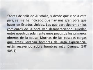 “Antes de salir de Australia, y desde que vine a este
país, se me ha indicado que hay una gran obra que
hacer en Estados Unidos. Los que participaron en los
comienzos de la obra van desapareciendo. Quedan
entre nosotros solamente unos pocos de los primeros
obreros de la causa. Muchas de las pesadas cargas
que antes llevaban hombres de larga experiencia,
están recayendo sobre hombres más jóvenes. {3JT
405.1}

 