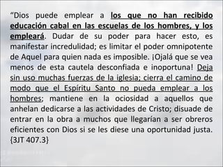 “Dios puede emplear a los que no han recibido
educación cabal en las escuelas de los hombres, y los
empleará. Dudar de su poder para hacer esto, es
manifestar incredulidad; es limitar el poder omnipotente
de Aquel para quien nada es imposible. ¡Ojalá que se vea
menos de esta cautela desconfiada e inoportuna! Deja
sin uso muchas fuerzas de la iglesia; cierra el camino de
modo que el Espíritu Santo no pueda emplear a los
hombres; mantiene en la ociosidad a aquellos que
anhelan dedicarse a las actividades de Cristo; disuade de
entrar en la obra a muchos que llegarían a ser obreros
eficientes con Dios si se les diese una oportunidad justa.
{3JT 407.3}

 