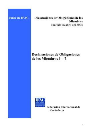 Junta de IFAC    Declaraciones de Obligaciones de los
                                           Miembros
                             Emitida en abril del 2004




                Declaraciones de Obligaciones
                de los Miembros 1 – 7




                          Federación Internacional de
                            Contadores


IFAC Board

                                                        1
 