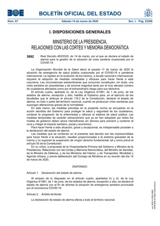 I. DISPOSICIONES GENERALES
MINISTERIO DE LA PRESIDENCIA,
RELACIONES CON LAS CORTES Y MEMORIA DEMOCRÁTICA
3692 Real Decreto 463/2020, de 14 de marzo, por el que se declara el estado de
alarma para la gestión de la situación de crisis sanitaria ocasionada por el
COVID-19.
La Organización Mundial de la Salud elevó el pasado 11 de marzo de 2020 la
situación de emergencia de salud pública ocasionada por el COVID-19 a pandemia
internacional. La rapidez en la evolución de los hechos, a escala nacional e internacional,
requiere la adopción de medidas inmediatas y eficaces para hacer frente a esta
coyuntura. Las circunstancias extraordinarias que concurren constituyen, sin duda, una
crisis sanitaria sin precedentes y de enorme magnitud tanto por el muy elevado número
de ciudadanos afectados como por el extraordinario riesgo para sus derechos.
El artículo cuarto, apartado b), de la Ley Orgánica 4/1981, de 1 de junio, de los
estados de alarma, excepción y sitio, habilita al Gobierno para, en el ejercicio de las
facultades que le atribuye el artículo 116.2 de la Constitución, declarar el estado de
alarma, en todo o parte del territorio nacional, cuando se produzcan crisis sanitarias que
supongan alteraciones graves de la normalidad.
En este marco, las medidas previstas en la presente norma se encuadran en la
acción decidida del Gobierno para proteger la salud y seguridad de los ciudadanos,
contener la progresión de la enfermedad y reforzar el sistema de salud pública. Las
medidas temporales de carácter extraordinario que ya se han adoptado por todos los
niveles de gobierno deben ahora intensificarse sin demora para prevenir y contener el
virus y mitigar el impacto sanitario, social y económico.
Para hacer frente a esta situación, grave y excepcional, es indispensable proceder a
la declaración del estado de alarma.
Las medidas que se contienen en el presente real decreto son las imprescindibles
para hacer frente a la situación, resultan proporcionadas a la extrema gravedad de la
misma y no suponen la suspensión de ningún derecho fundamental, tal y como prevé el
artículo 55 de la Constitución.
En su virtud, a propuesta de la Vicepresidenta Primera del Gobierno y Ministra de la
Presidencia, Relaciones con las Cortes y Memoria Democrática, del Ministro de Sanidad,
de la Ministra de Defensa, y de los Ministros del Interior, y de Transportes, Movilidad y
Agenda Urbana, y previa deliberación del Consejo de Ministros en su reunión del día 14
de marzo de 2020,
DISPONGO:
Artículo 1. Declaración del estado de alarma.
Al amparo de lo dispuesto en el artículo cuarto, apartados b) y d), de la Ley
Orgánica 4/1981, de 1 de junio, de los estados de alarma, excepción y sitio, se declara el
estado de alarma con el fin de afrontar la situación de emergencia sanitaria provocada
por el coronavirus COVID-19.
Artículo 2. Ámbito territorial.
La declaración de estado de alarma afecta a todo el territorio nacional.
BOLETÍN OFICIAL DEL ESTADO
Núm. 67 Sábado 14 de marzo de 2020 Sec. I. Pág. 25390
cve:BOE-A-2020-3692
Verificableenhttps://www.boe.es
 