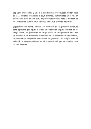 [1] Solo entre 2007 y 2012 el exorbitante presupuesto militar pasó
de 11,7 billones de pesos a 18,4 billones, aumentando un 57% en
cinco años. Para el año 2013 el presupuesto había roto la barrera de
los 20 billones y para 2014 se calcula en 26,9 billones de pesos.
[2]Estatuto de Roma, artículo 27, numeral 1: “El presente Estatuto
será aplicable por igual a todos sin distinción alguna basada en el
cargo oficial. En particular, el cargo oficial de una persona, sea Jefe
de Estado o de Gobierno, miembro de un gobierno o parlamento,
representante elegido o funcionario de gobierno, en ningún caso la
eximirá de responsabilidad penal ni constituirá per se motivo para
reducir la pena.
 