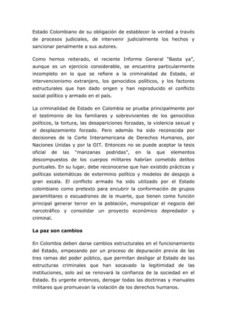 Estado Colombiano de su obligación de establecer la verdad a través
de procesos judiciales, de intervenir judicialmente los hechos y
sancionar penalmente a sus autores.
Como hemos reiterado, el reciente Informe General “Basta ya”,
aunque es un ejercicio considerable, se encuentra particularmente
incompleto en lo que se refiere a la criminalidad de Estado, el
intervencionismo extranjero, los genocidios políticos, y los factores
estructurales que han dado origen y han reproducido el conflicto
social político y armado en el país.
La criminalidad de Estado en Colombia se prueba principalmente por
el testimonio de los familiares y sobrevivientes de los genocidios
políticos, la tortura, las desapariciones forzadas, la violencia sexual y
el desplazamiento forzado. Pero además ha sido reconocida por
decisiones de la Corte Interamericana de Derechos Humanos, por
Naciones Unidas y por la OIT. Entonces no se puede aceptar la tesis
oficial de las “manzanas podridas”, en la que elementos
descompuestos de los cuerpos militares habrían cometido delitos
puntuales. En su lugar, debe reconocerse que han existido prácticas y
políticas sistemáticas de exterminio político y modelos de despojo a
gran escala. El conflicto armado ha sido utilizado por el Estado
colombiano como pretexto para encubrir la conformación de grupos
paramilitares o escuadrones de la muerte, que tienen como función
principal generar terror en la población, monopolizar el negocio del
narcotráfico y consolidar un proyecto económico depredador y
criminal.
La paz son cambios
En Colombia deben darse cambios estructurales en el funcionamiento
del Estado, empezando por un proceso de depuración previa de las
tres ramas del poder público, que permitan desligar al Estado de las
estructuras criminales que han socavado la legitimidad de las
instituciones, solo así se renovará la confianza de la sociedad en el
Estado. Es urgente entonces, derogar todas las doctrinas y manuales
militares que promuevan la violación de los derechos humanos.
 