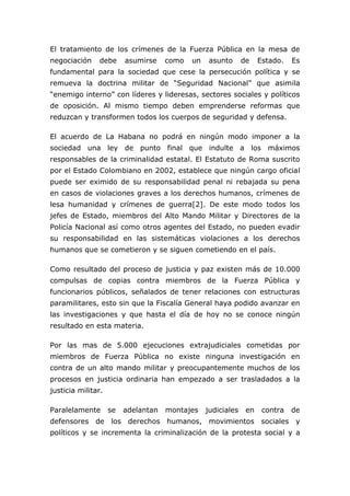El tratamiento de los crímenes de la Fuerza Pública en la mesa de
negociación debe asumirse como un asunto de Estado. Es
fundamental para la sociedad que cese la persecución política y se
remueva la doctrina militar de “Seguridad Nacional” que asimila
“enemigo interno” con líderes y lideresas, sectores sociales y políticos
de oposición. Al mismo tiempo deben emprenderse reformas que
reduzcan y transformen todos los cuerpos de seguridad y defensa.
El acuerdo de La Habana no podrá en ningún modo imponer a la
sociedad una ley de punto final que indulte a los máximos
responsables de la criminalidad estatal. El Estatuto de Roma suscrito
por el Estado Colombiano en 2002, establece que ningún cargo oficial
puede ser eximido de su responsabilidad penal ni rebajada su pena
en casos de violaciones graves a los derechos humanos, crímenes de
lesa humanidad y crímenes de guerra[2]. De este modo todos los
jefes de Estado, miembros del Alto Mando Militar y Directores de la
Policía Nacional así como otros agentes del Estado, no pueden evadir
su responsabilidad en las sistemáticas violaciones a los derechos
humanos que se cometieron y se siguen cometiendo en el país.
Como resultado del proceso de justicia y paz existen más de 10.000
compulsas de copias contra miembros de la Fuerza Pública y
funcionarios públicos, señalados de tener relaciones con estructuras
paramilitares, esto sin que la Fiscalía General haya podido avanzar en
las investigaciones y que hasta el día de hoy no se conoce ningún
resultado en esta materia.
Por las mas de 5.000 ejecuciones extrajudiciales cometidas por
miembros de Fuerza Pública no existe ninguna investigación en
contra de un alto mando militar y preocupantemente muchos de los
procesos en justicia ordinaria han empezado a ser trasladados a la
justicia militar.
Paralelamente se adelantan montajes judiciales en contra de
defensores de los derechos humanos, movimientos sociales y
políticos y se incrementa la criminalización de la protesta social y a
 