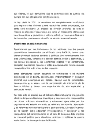sus líderes, lo que demuestra que la administración de justicia no
cumple con sus obligaciones constitucionales.
La ley 1448 de 2011 ha resultado ser completamente insuficiente
para reparar a las víctimas y para restituir las tierras despojadas, por
tanto será necesario un proceso de revisión profunda de todo el
modelo de atención y reparación, así como un mecanismo idóneo que
permita restituir y garantizar el retorno colectivo y con garantías para
la vida de las personas en situación de desplazamiento forzado.
Desmontar el paramilitarismo
Constatamos por los testimonios de las víctimas, que los grupos
paramilitares denominados por el Estado como BACRIM, tienen como
blanco principal sectores sociales y políticos que históricamente han
sido victimizados, conservan el control político, social y económico, y
las rentas asociadas a las economías ilegales y al narcotráfico,
controlan los mismos negocios y están asociados a los mismos grupos
narcotraficantes y de poder en las regiones.
Estas estructuras siguen actuando en complicidad y de manera
sistemática en el diseño, coordinación, implementación y ejecución
criminal con organismos del Estado. Operan con la complicidad,
aquiescencia y, a veces, con la participación de miembros de la
Fuerza Pública y tienen una organización de alta capacidad y
estructura militar.
Por todo esto es preciso que el Gobierno Nacional asuma el desmonte
efectivo del paramilitarismo, investigue y sancione a los responsables
de dichas prácticas sistemáticas y criminales agenciadas por los
organismos del Estado. Para ello es necesario un Plan de Depuración
y de reformas institucionales para el post-acuerdo. La Fiscalía General
de la Nación debe adelantar investigaciones y sancionar a los
instigadores del paramilitarismo en el país. El Gobierno debe mostrar
su voluntad política para abandonar prácticas y políticas de guerra
sucia dentro de los organismos del Estado.
 