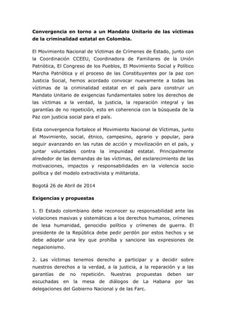 Convergencia en torno a un Mandato Unitario de las víctimas
de la criminalidad estatal en Colombia.
El Movimiento Nacional de Víctimas de Crímenes de Estado, junto con
la Coordinación CCEEU, Coordinadora de Familiares de la Unión
Patriótica, El Congreso de los Pueblos, El Movimiento Social y Político
Marcha Patriótica y el proceso de las Constituyentes por la paz con
Justicia Social, hemos acordado convocar nuevamente a todas las
víctimas de la criminalidad estatal en el país para construir un
Mandato Unitario de exigencias fundamentales sobre los derechos de
las víctimas a la verdad, la justicia, la reparación integral y las
garantías de no repetición, esto en coherencia con la búsqueda de la
Paz con justicia social para el país.
Esta convergencia fortalece el Movimiento Nacional de Víctimas, junto
al Movimiento, social, étnico, campesino, agrario y popular, para
seguir avanzando en las rutas de acción y movilización en el país, y
juntar voluntades contra la impunidad estatal. Principalmente
alrededor de las demandas de las víctimas, del esclarecimiento de las
motivaciones, impactos y responsabilidades en la violencia socio
política y del modelo extractivista y militarista.
Bogotá 26 de Abril de 2014
Exigencias y propuestas
1. El Estado colombiano debe reconocer su responsabilidad ante las
violaciones masivas y sistemáticas a los derechos humanos, crímenes
de lesa humanidad, genocidio político y crímenes de guerra. El
presidente de la República debe pedir perdón por estos hechos y se
debe adoptar una ley que prohíba y sancione las expresiones de
negacionismo.
2. Las víctimas tenemos derecho a participar y a decidir sobre
nuestros derechos a la verdad, a la justicia, a la reparación y a las
garantías de no repetición. Nuestras propuestas deben ser
escuchadas en la mesa de diálogos de La Habana por las
delegaciones del Gobierno Nacional y de las Farc.
 
