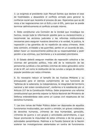 3. Le exigimos al presidente Juan Manuel Santos que declare el cese
de hostilidades y desacelere el conflicto armado para generar la
confianza social que necesita el proceso de paz. Esperamos que se dé
inicio a las negociaciones con el ELN y con el EPL, para que se pueda
terminar definitivamente el conflicto armado interno.
4. Debe constituirse una Comisión de la Verdad que investigue los
hechos, recoja toda la información posible para su esclarecimiento y
recomiende las acciones judiciales y las reformas institucionales
necesarias para asegurar nuestros derechos a la verdad, la justicia, la
reparación y las garantías de no repetición de estos crímenes. Ante
esta comisión, el Estado y las guerrillas, partes en un acuerdo de paz,
deben hacer un reconocimiento público de su responsabilidad y pedir
perdón a las víctimas, sus familiares y a la sociedad colombiana.
5. El Estado deberá asegurar medidas de reparación colectiva a las
víctimas del genocidio político, más allá de la restitución de las
personerías jurídicas a los partidos víctimas de estos genocidios como
el de la UP, así como la restitución de las curules y cargos de elección
popular perdidos por estos crímenes.
6. Es necesario reducir el tamaño de las Fuerzas Militares y su
presupuesto para el estricto cumplimiento de sus funciones de
“defensa de la soberanía, la independencia, la integridad del territorio
nacional y del orden constitucional”, conforme a lo establecido por el
Artículo 217 de la Constitución Política. Debe proponerse una reforma
constitucional que permita separar la Policía Nacional del Ministerio de
Defensa entendiéndose este como un cuerpo civil respetuoso de los
derechos humanos.
7. Las tres ramas del Poder Público deben ser depuradas de aquellos
funcionarios involucrados, por acción u omisión, en graves violaciones
de derechos humanos, crímenes de lesa humanidad, genocidio,
crímenes de guerra o con grupos y actividades paramilitares, o que
hayan promovido la impunidad de estos crímenes o de los grupos y
actividades paramilitares. Pedimos a la Fiscalía General de la Nación
acelerar las investigaciones adelantadas en contra de funcionarios
 