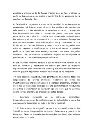 públicos y miembros de la Fuerza Pública que se han originado a
partir de las compulsas de copias provenientes de las versiones libres
rendidas en Justicia y Paz.
8. Desclasificar, organizar y preservar la totalidad de los documentos
reservados del Estado, especialmente los archivos de inteligencia
relacionados con las violaciones de derechos humanos, crímenes de
lesa humanidad, genocidio y crímenes de guerra, para que hagan
parte de los materiales de consulta para la memoria nacional sobre
las víctimas y sirvan de insumo a los procesos judiciales. Derogación
de todos los manuales, instrucciones, directivas y documentos de otra
índole de las Fuerzas Militares y otros cuerpos de seguridad que
califican, expresa o implícitamente, a los movimientos y partidos
políticos de oposición como ’enemigo interno’ o con otras categorías
similares, que promuevan actividades ilegales de inteligencia o
promuevan la creación de grupos paramilitares.
9. Las víctimas tenemos derecho a que se realice una revisión de la
Ley de Víctimas y Restitución de Tierras por parte de nuestras
organizaciones para formular una política justa y eficaz en materia de
verdad, justicia, reparación integral y garantías de no repetición.
10. Para asegurar la justicia, debe garantizarse la sanción a todos los
responsables de graves crímenes, reapertura de todas las
investigaciones penales archivadas o declaradas prescritas, anulación
de todas las sentencias surgidas de una administración fraudulenta
de justicia y eliminación de cualquier tipo de fuero que no permita
que la justicia ordinaria se encargue de estos delitos.
11. Desmonte inmediato de la estrategia paramilitar,
independientemente de la calificación que las autoridades le den a los
grupos que la desarrollan en todo el territorio nacional.
12. El Estado tiene la obligación de publicar la identificación de las
20.000 personas desaparecidas estimadas oficialmente y garantizar la
búsqueda. Exigimos la revelación de todas las sepulturas clandestinas
que existan en el país.
 