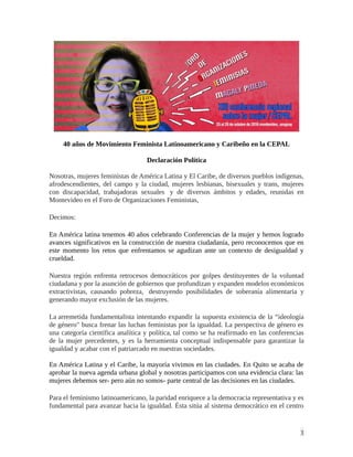 1
40 años de Movimiento Feminista Latinoamericano y Caribeño en la CEPAL
Declaración Política
Nosotras, mujeres feministas de América Latina y El Caribe, de diversos pueblos indígenas,
afrodescendientes, del campo y la ciudad, mujeres lesbianas, bisexuales y trans, mujeres
con discapacidad, trabajadoras sexuales y de diversos ámbitos y edades, reunidas en
Montevideo en el Foro de Organizaciones Feministas,
Decimos:
En América latina tenemos 40 años celebrando Conferencias de la mujer y hemos logrado
avances significativos en la construcción de nuestra ciudadanía, pero reconocemos que en
este momento los retos que enfrentamos se agudizan ante un contexto de desigualdad y
crueldad.
Nuestra región enfrenta retrocesos democráticos por golpes destituyentes de la voluntad
ciudadana y por la asunción de gobiernos que profundizan y expanden modelos económicos
extractivistas, causando pobreza, destruyendo posibilidades de soberanía alimentaria y
generando mayor exclusión de las mujeres.
La arremetida fundamentalista intentando expandir la supuesta existencia de la “ideología
de género" busca frenar las luchas feministas por la igualdad. La perspectiva de género es
una categoría científica analítica y política, tal como se ha reafirmado en las conferencias
de la mujer precedentes, y es la herramienta conceptual indispensable para garantizar la
igualdad y acabar con el patriarcado en nuestras sociedades.
En América Latina y el Caribe, la mayoría vivimos en las ciudades. En Quito se acaba de
aprobar la nueva agenda urbana global y nosotras participamos con una evidencia clara: las
mujeres debemos ser- pero aún no somos- parte central de las decisiones en las ciudades.
Para el feminismo latinoamericano, la paridad enriquece a la democracia representativa y es
fundamental para avanzar hacia la igualdad. Ésta sitúa al sistema democrático en el centro
 