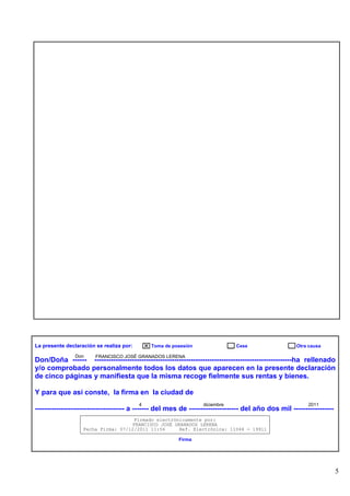 La presente declaración se realiza por:
Don

Toma de posesión

Cese

Otra causa

FRANCISCO JOSÉ GRANADOS LERENA

Don/Doña ------ ------------------------------------------------------------------------------------ha rellenado
y/o comprobado personalmente todos los datos que aparecen en la presente declaración
de cinco páginas y manifiesta que la misma recoge fielmente sus rentas y bienes.
Y para que así conste, la firma en la ciudad de
4

diciembre

2011

-------------------------------------- a ------- del mes de --------------------- del año dos mil ----------------Firmado electrónicamente por:
FRANCISCO JOSÉ GRANADOS LERENA
Fecha Firma: 07/12/2011 11:56
Ref. Electrónica: 11044 - 19911
Firma

5

 