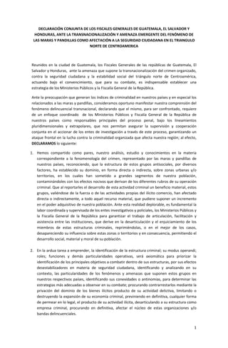 1
DECLARACIÓN CONJUNTA DE LOS FISCALES GENERALES DE GUATEMALA, EL SALVADOR Y
HONDURAS, ANTE LA TRANSNACIONALIZACIÓN Y AMENAZA EMERGENTE DEL FENÓMENO DE
LAS MARAS Y PANDILLAS COMO AFECTACIÓN A LA SEGURIDAD CIUDADANA EN EL TRIANGULO
NORTE DE CENTROAMERICA
Reunidos en la ciudad de Guatemala, los Fiscales Generales de las repúblicas de Guatemala, El
Salvador y Honduras, ante la amenaza que supone la transnacionalización del crimen organizado,
contra la seguridad ciudadana y la estabilidad social del triángulo norte de Centroamérica,
actuando bajo el convencimiento, que para su combate, es indispensable establecer una
estrategia de los Ministerios Públicos y la Fiscalía General de la República.
Ante la preocupación que generan los índices de criminalidad en nuestros países y en especial los
relacionados a las maras y pandillas, consideramos oportuno manifestar nuestra comprensión del
fenómeno delincuencial transnacional, declarando que el mismo, para ser confrontado, requiere
de un enfoque coordinado de los Ministerios Públicos y Fiscalía General de la República de
nuestros países como responsables principales del proceso penal, bajo los lineamientos
pluridimensionales y extrapolares, que nos permitan asegurar la supervisión y cooperación
conjunta en el accionar de los entes de investigación a través de este proceso, garantizando un
ataque frontal en la lucha contra la criminalidad organizada que afecta nuestra región; al efecto,
DECLARAMOS lo siguiente:
1. Hemos compartido como pares, nuestro análisis, estudio y conocimientos en la materia
correspondiente a la fenomenología del crimen, representado por las maras y pandillas de
nuestros países, reconociendo, que la estructura de estos grupos antisociales, por diversos
factores, ha establecido su dominio, en forma directa o indirecta, sobre zonas urbanas y/o
territorios, en los cuales han sometido a grandes segmentos de nuestra población,
contaminándoles con los efectos nocivos que derivan de los diferentes rubros de su operación
criminal. Que al reportarles el desarrollo de esta actividad criminal un beneficio material, estos
grupos, valiéndose de la fuerza o de las actividades propias del ilícito comercio, han afectado
directa o indirectamente, a todo aquel recurso material, que pudiere suponer un incremento
en el poder adquisitivo de nuestra población. Ante esta realidad deplorable, es fundamental la
labor coordinada y supervisada de los entes investigativos y policiales, los Ministerios Públicos y
la Fiscalía General de la República para garantizar el trabajo de articulación, facilitación y
asistencia entre las instituciones, que derive en la desarticulación y el enjuiciamiento de los
miembros de estas estructuras criminales, reprimiéndolas, o en el mejor de los casos,
desapareciendo su influencia sobre estas zonas o territorios y en consecuencia, permitiendo el
desarrollo social, material y moral de su población.
2. En la ardua tarea a emprender, la identificación de la estructura criminal; su modus operandi;
roles; funciones y demás particularidades operativas, será axiomática para priorizar la
identificación de los principales objetivos a combatir dentro de sus estructuras, por sus efectos
desestabilizadores en materia de seguridad ciudadana, identificando y analizando en su
contexto, las particularidades de los fenómenos y amenazas que suponen estos grupos en
nuestros respectivos países, identificando sus conexidades o antinomias, para determinar las
estrategias más adecuadas a observar en su combate; procurando contrarrestarlos mediante la
privación del dominio de los bienes ilícitos producto de su actividad delictiva, limitando o
destruyendo la expansión de su economía criminal, previniendo en definitiva, cualquier forma
de permear en lo legal, el producto de su actividad ilícita, desarticulando a su estructura como
empresa criminal, procurando en definitiva, afectar el núcleo de estas organizaciones y/o
bandas delincuenciales.
 