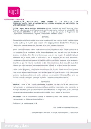 DECLARACIÓN INSTITUCIONAL PARA INSTAR A LOS PARTIDOS CON 
REPRESENTACIÓN EN EL AYUNTAMIENTO DE UTRERA A NO INCLUIR IMPUTADOS EN 
LAS LISTAS ELECTORALES 
D./Dña Isabel María González Blanquero concejal portavoz del Grupo Municipal Unión 
Progreso y Democracia en el Ayuntamiento de Utrera presenta conforme al artículo 97.3 del 
Real Decreto 2568/1986, de 29 de noviembre, por el que se aprueba el Reglamento de 
Organización, funcionamiento y régimen jurídico de las entidades locales 
EXPONE: 
Desgraciadamente la corrupción es uno de los elementos que muchos de los ciudadanos de 
nuestra ciudad y de nuestro país asocian a los cargos políticos. Desde Unión Progreso y 
Democracia siempre hemos sido inflexibles en la lucha contra la corrupción 
En los últimos meses ha habido cierta sensibilización por parte de algún partido político en la 
no incorporación de imputados en las listas electorales o en las peticiones de dimisión a 
personas imputadas. Por ello, entendemos que para dar una imagen de ciudad implicada 
totalmente en la lucha contra la corrupción y en la limpieza de las listas electorales, 
consideramos que se debe instar a los partidos políticos que tienen presencia en el consistorio 
alicantino a que no incluyan imputados en las listas electorales. Sería deseable que otros 
partidos que concurran a las elecciones municipales también se hicieran eco de esta petición. 
Desde Unión Progreso y Democracia consideramos que la lucha contra la corrupción política 
debe incluir penas proporcionadas pero también la exclusión de las instituciones de aquellas 
personas imputadas judicialmente en los procesos por corrupción. Esto se justifica tanto por 
razones jurídicas como para prestigiar la política y las instituciones democráticas. 
ACUERDOS 
PRIMERO: Instar a los Comités electorales u órganos de dirección de los partidos con 
representación en este Ayuntamiento que ratifiquen en última instancia las listas electorales al 
municipio de Utrera, para que no incorporen en dichas listas, en ningún caso, a las personas 
que se encuentren imputadas por delitos de corrupción y/o por delitos de terrorismo. 
SEGUNDO: Que el Ayuntamiento traslade el presente acuerdo a los partidos políticos con 
representación en el Ayuntamiento de Utrera. 
En Utrera, 5 de noviembre de 2014 
Fdo.: Isabel Mª González Blanquero 
Concejal Portavoz del Grupo Municipal Unión Progreso y Democracia 
