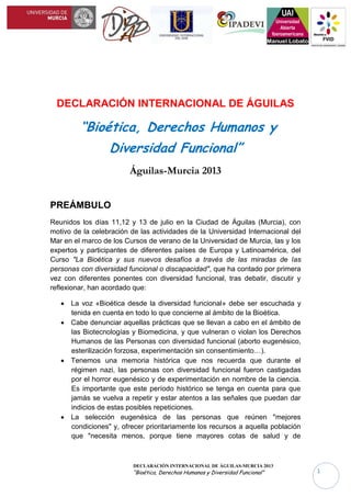 DECLARACIÓN INTERNACIONAL DE ÁGUILAS-MURCIA 2013
“Bioética, Derechos Humanos y Diversidad Funcional” 1
DECLARACIÓN INTERNACIONAL DE ÁGUILAS
“Bioética, Derechos Humanos y
Diversidad Funcional”
Águilas-Murcia 2013
PREÁMBULO
Reunidos los días 11,12 y 13 de julio en la Ciudad de Águilas (Murcia), con
motivo de la celebración de las actividades de la Universidad Internacional del
Mar en el marco de los Cursos de verano de la Universidad de Murcia, las y los
expertos y participantes de diferentes países de Europa y Latinoamérica, del
Curso "La Bioética y sus nuevos desafíos a través de las miradas de las
personas con diversidad funcional o discapacidad", que ha contado por primera
vez con diferentes ponentes con diversidad funcional, tras debatir, discutir y
reflexionar, han acordado que:
 La voz «Bioética desde la diversidad funcional» debe ser escuchada y
tenida en cuenta en todo lo que concierne al ámbito de la Bioética.
 Cabe denunciar aquellas prácticas que se llevan a cabo en el ámbito de
las Biotecnologías y Biomedicina, y que vulneran o violan los Derechos
Humanos de las Personas con diversidad funcional (aborto eugenésico,
esterilización forzosa, experimentación sin consentimiento…).
 Tenemos una memoria histórica que nos recuerda que durante el
régimen nazi, las personas con diversidad funcional fueron castigadas
por el horror eugenésico y de experimentación en nombre de la ciencia.
Es importante que este período histórico se tenga en cuenta para que
jamás se vuelva a repetir y estar atentos a las señales que puedan dar
indicios de estas posibles repeticiones.
 La selección eugenésica de las personas que reúnen "mejores
condiciones" y, ofrecer prioritariamente los recursos a aquella población
que "necesita menos, porque tiene mayores cotas de salud y de
 