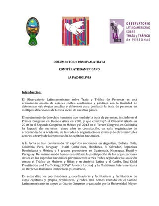 DOCUMENTO DE OBSERVALATRATA
COMITÉ LATINOAMERICANO
LA PAZ- BOLIVIA
Introducción:
El Observatorio Latinoamericano sobre Trata y Tráfico de Personas es una
articulación amplia de actores civiles, académicos y públicos con la finalidad de
determinar estrategias amplias y diferentes para combatir la trata de personas en
múltiples direcciones de la vida social de nuestros países.
El movimiento de derechos humanos que combate la trata de personas, iniciado en el
Primer Congreso en Buenos Aires en 2008, y que constituyó el ObservaLAtrata en
2010 en el Segundo Congreso en México y el 2013 en el Tercer Congreso en Colombia
ha logrado dar en estos cinco años de constitución, un salto organizativo de
articulación de la academia, de las redes de organizaciones civiles y de otros múltiples
actores, a través de la constitución de capítulos nacionales.
A la fecha se han conformado 12 capítulos nacionales en Argentina, Bolivia, Chile,
Colombia, Perú, Uruguay, Haití, Costa Rica, Honduras, El Salvador, República
Dominicana y México; y 4 grupos promotores en Guatemala, Nicaragua, Brasil y
Paraguay. Del mismo modo hemos consolidado la participación de las organizaciones
civiles en los capítulos nacionales pertenecientes a tres redes regionales: la Coalición
contra el Tráfico de Mujeres y Niñas y en América Latina y el Caribe, End Child
Prostitution and Trafficking (ECPAT América Latina) y la Plataforma Interamericana
de Derechos Humanos Democracia y Desarrollo.
En estos días, los coordinadores y coordinadoras y facilitadores y facilitadoras de
estos capítulos y grupos promotores, y redes, nos hemos reunido en el Comité
Latinoamericano en apoyo al Cuarto Congreso organizado por la Universidad Mayor
 