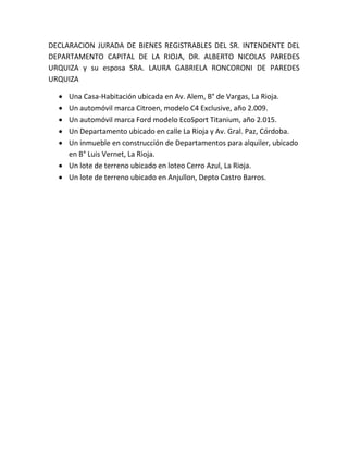 DECLARACION JURADA DE BIENES REGISTRABLES DEL SR. INTENDENTE DEL
DEPARTAMENTO CAPITAL DE LA RIOJA, DR. ALBERTO NICOLAS PAREDES
URQUIZA y su esposa SRA. LAURA GABRIELA RONCORONI DE PAREDES
URQUIZA
 Una Casa-Habitación ubicada en Av. Alem, B° de Vargas, La Rioja.
 Un automóvil marca Citroen, modelo C4 Exclusive, año 2.009.
 Un automóvil marca Ford modelo EcoSport Titanium, año 2.015.
 Un Departamento ubicado en calle La Rioja y Av. Gral. Paz, Córdoba.
 Un inmueble en construcción de Departamentos para alquiler, ubicado
en B° Luis Vernet, La Rioja.
 Un lote de terreno ubicado en loteo Cerro Azul, La Rioja.
 Un lote de terreno ubicado en Anjullon, Depto Castro Barros.
 