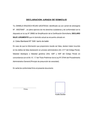 DECLARACION JURADA DE DOMICILIO
Yo, DANIELA WALESCA ROJAS UZCATEGUI, identificado (a) con carnet de extrangeria
Nº . 000276487 , en pleno ejercicio de mis derechos ciudadanos y de conformidad con lo
dispuesto en la Ley N° 28882 de Simplificación de la Certificación Domiciliaria, DECLARO
BAJO JURAMENTO que mi domicilio actual se encuentra ubicado en:
Jr. Celso Bambaret Nª 1045 barrio de belén
En caso de que la información que proporciono resulte ser falsa, declaro haber incurrido
en los delitos de falsa declaración en proceso administrativo (Art. 411º del Código Penal),
falsedad ideológica o falsedad genérica (Arts. 428º y 438º del Código Penal) en
concordancia con el Art. IV, 1.7 del Título Preliminar de la Ley Nº 27444 del Procedimiento
Administrativo General (Principio de presunción de veracidad).
En señal de conformidad firmo el presente documento.
.......................................................
Firma
Huella Dactilar
 