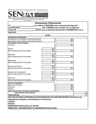 Activo
Inversiones Financieras
Inversiones en Inmuebles en Moneda Nacional Bs.
Inversiones en Inmuebles en Moneda Extranjera Bs.
Propiedad, Planta y Equipo
Terrenos Bs.
Edificio Bs.
Menos Depreciación Acumulada: Bs. Bs.
Mobiliario Bs.
Menos Depreciación Acumulada: Bs. Bs.
Maquinaria Bs.
Menos Depreciación Acumulada: Bs. Bs.
Equipos de Oficina Bs.
Menos Depreciación Acumulada: Bs. Bs.
Equipos de Computación Bs.
Menos Depreciación Acumulada: Bs. Bs.
Vehiculos Bs.
Menos Depreciación Acumulada: Bs. Bs.
Activos Intangibles
Marcas de Fábricas Bs.
Plusvalía Bs.
Patente Bs.
Otros Activos No Corrientes (especifíque)
Total Activos No Corrientes Bs.
Total Activos Bs.
Juro que los datos contenidos en esta declaración han sido determinados con base a las
disposiciones legales y examinados por mi persona.
LUGAR:
FECHA:
REPRESENTANTE LEGAL N° DE RIF :
FIRMA DEL CONTRIBUYENTE O REPRESENTANTE LEGAL:
Declaración Patromonial
Yo, , con cédula V.00000000 como representante legal del
contribuyente RIF J-0000000, para cumplir con la exigencia
ordenada , declaro que la situación patrimonial al DD/MM/AAAA es la
siguiente:
 