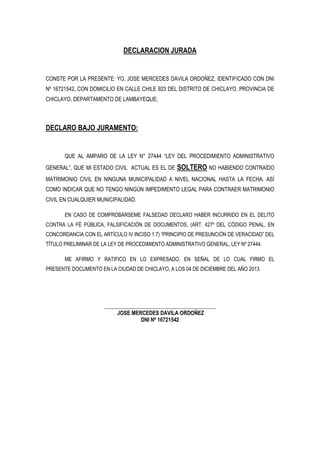 DECLARACION JURADA

CONSTE POR LA PRESENTE: YO, JOSE MERCEDES DAVILA ORDOÑEZ, IDENTIFICADO CON DNI
Nº 16721542, CON DOMICILIO EN CALLE CHILE 923 DEL DISTRITO DE CHICLAYO, PROVINCIA DE
CHICLAYO, DEPARTAMENTO DE LAMBAYEQUE;

DECLARO BAJO JURAMENTO:

QUE AL AMPARO DE LA LEY N° 27444 “LEY DEL PROCEDIMIENTO ADMINISTRATIVO
GENERAL”, QUE MI ESTADO CIVIL ACTUAL ES EL DE

SOLTERO NO HABIENDO CONTRAÍDO

MATRIMONIO CIVIL EN NINGUNA MUNICIPALIDAD A NIVEL NACIONAL HASTA LA FECHA. ASÍ
COMO INDICAR QUE NO TENGO NINGÚN IMPEDIMENTO LEGAL PARA CONTRAER MATRIMONIO
CIVIL EN CUALQUIER MUNICIPALIDAD.
EN CASO DE COMPROBÁRSEME FALSEDAD DECLARO HABER INCURRIDO EN EL DELITO
CONTRA LA FÉ PÚBLICA, FALSIFICACIÓN DE DOCUMENTOS, (ART. 427º DEL CÓDIGO PENAL, EN
CONCORDANCIA CON EL ARTÍCULO IV INCISO 1.7) “PRINCIPIO DE PRESUNCIÓN DE VERACIDAD” DEL
TÍTULO PRELIMINAR DE LA LEY DE PROCEDIMIENTO ADMINISTRATIVO GENERAL, LEY Nº 27444.
ME AFIRMO Y RATIFICO EN LO EXPRESADO, EN SEÑAL DE LO CUAL FIRMO EL
PRESENTE DOCUMENTO EN LA CIUDAD DE CHICLAYO, A LOS 04 DE DICIEMBRE DEL AÑO 2013.

___________________________________________
JOSE MERCEDES DAVILA ORDOÑEZ
DNI Nº 16721542

 